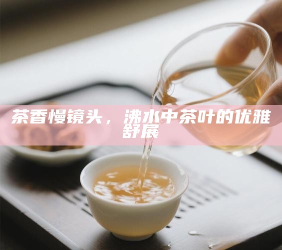 茶香慢镜头，沸水中茶叶的优雅舒展